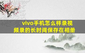 vivo手机怎么样录视频录的长时间保存在相册