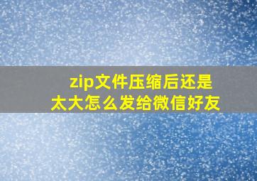 zip文件压缩后还是太大怎么发给微信好友