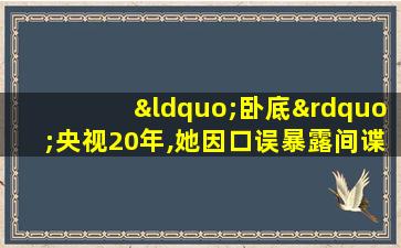 “卧底”央视20年,她因口误暴露间谍身份