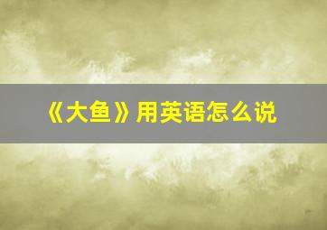 《大鱼》用英语怎么说