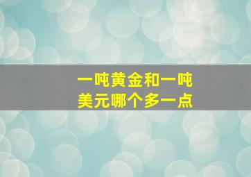 一吨黄金和一吨美元哪个多一点