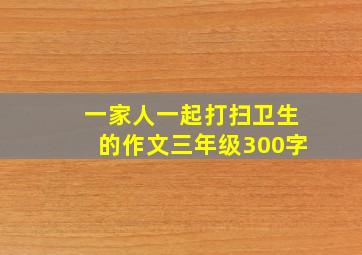 一家人一起打扫卫生的作文三年级300字