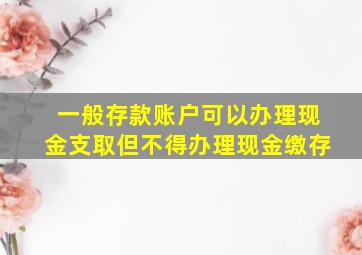 一般存款账户可以办理现金支取但不得办理现金缴存