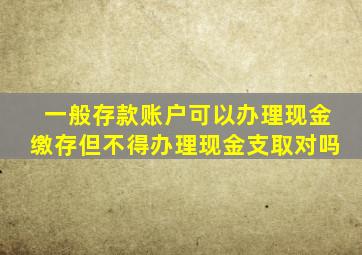 一般存款账户可以办理现金缴存但不得办理现金支取对吗