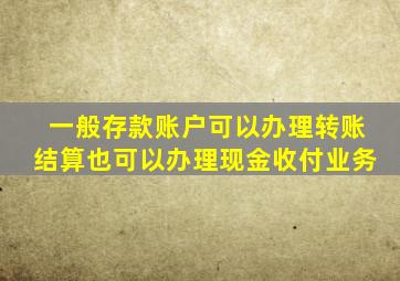 一般存款账户可以办理转账结算也可以办理现金收付业务