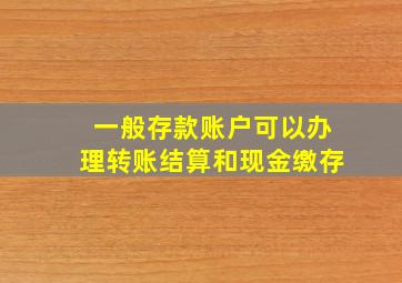 一般存款账户可以办理转账结算和现金缴存