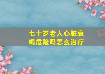 七十岁老人心脏衰竭危险吗怎么治疗