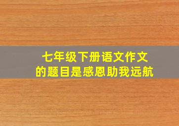 七年级下册语文作文的题目是感恩助我远航