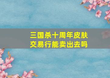 三国杀十周年皮肤交易行能卖出去吗