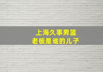 上海久事男篮老板是谁的儿子