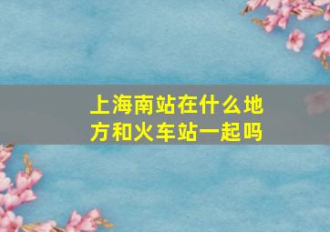 上海南站在什么地方和火车站一起吗