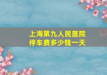 上海第九人民医院停车费多少钱一天