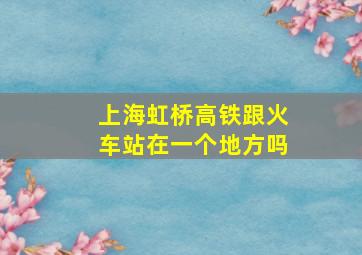 上海虹桥高铁跟火车站在一个地方吗