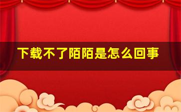 下载不了陌陌是怎么回事