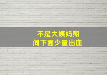 不是大姨妈期间下面少量出血