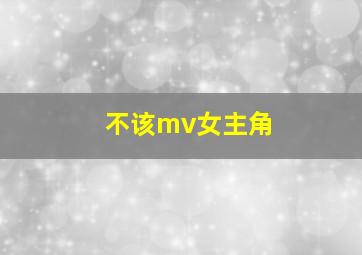 不该mv女主角