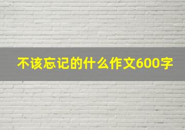 不该忘记的什么作文600字