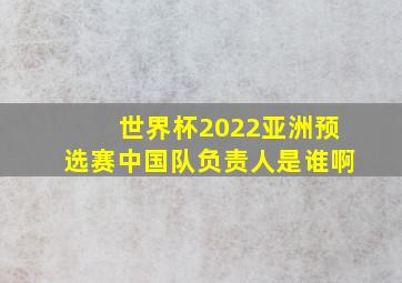 世界杯2022亚洲预选赛中国队负责人是谁啊