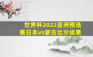 世界杯2022亚洲预选赛日本vs蒙古比分结果