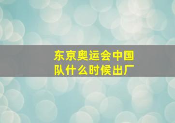 东京奥运会中国队什么时候出厂