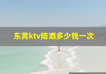 东莞ktv陪酒多少钱一次