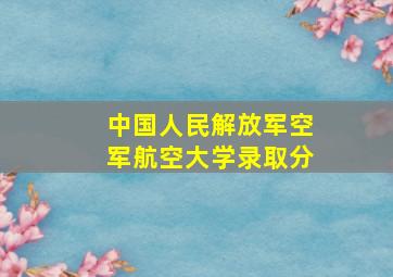 中国人民解放军空军航空大学录取分