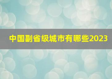 中国副省级城市有哪些2023