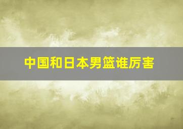 中国和日本男篮谁厉害