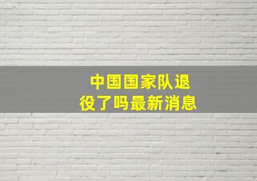 中国国家队退役了吗最新消息