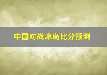 中国对战冰岛比分预测