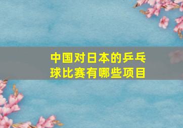 中国对日本的乒乓球比赛有哪些项目