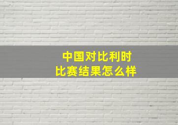 中国对比利时比赛结果怎么样