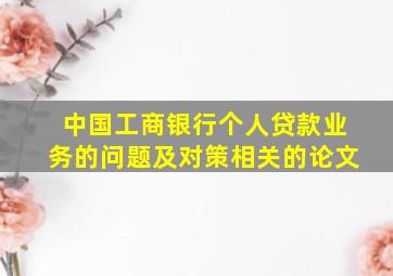 中国工商银行个人贷款业务的问题及对策相关的论文