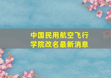 中国民用航空飞行学院改名最新消息