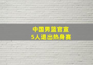 中国男篮官宣5人退出热身赛