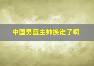 中国男蓝主帅换谁了啊