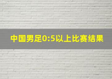 中国男足0:5以上比赛结果