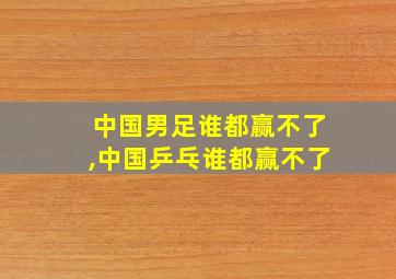 中国男足谁都赢不了,中国乒乓谁都赢不了