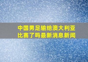 中国男足输给澳大利亚比赛了吗最新消息新闻