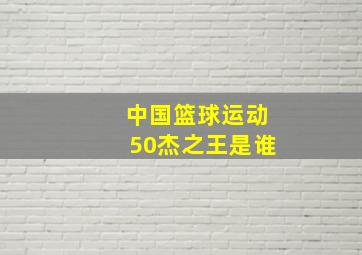 中国篮球运动50杰之王是谁