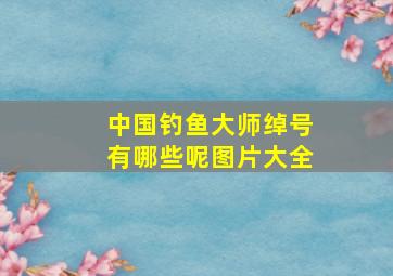 中国钓鱼大师绰号有哪些呢图片大全