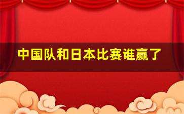 中国队和日本比赛谁赢了