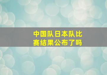 中国队日本队比赛结果公布了吗