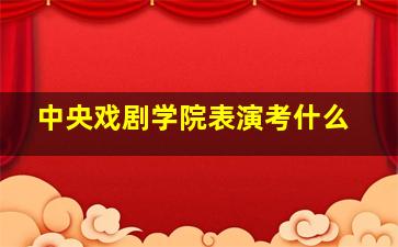 中央戏剧学院表演考什么