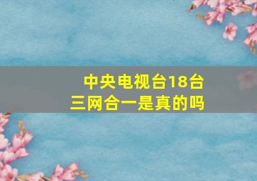 中央电视台18台三网合一是真的吗