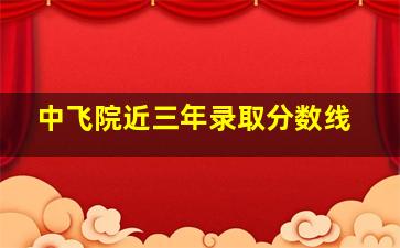 中飞院近三年录取分数线