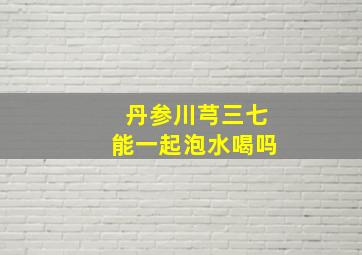 丹参川芎三七能一起泡水喝吗