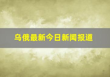 乌俄最新今日新闻报道