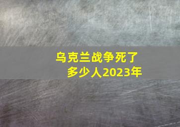 乌克兰战争死了多少人2023年