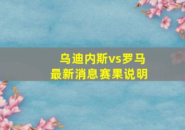 乌迪内斯vs罗马最新消息赛果说明